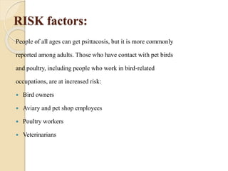 RISK factors:
People of all ages can get psittacosis, but it is more commonly
reported among adults. Those who have contact with pet birds
and poultry, including people who work in bird-related
occupations, are at increased risk:
 Bird owners
 Aviary and pet shop employees
 Poultry workers
 Veterinarians
 