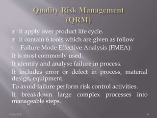  It apply over product life cycle.
 It contain 6 tools which are given as follow
1. Failure Mode Effective Analysis (FMEA):
It is most commonly used.
It identify and analyse failure in process.
It includes error or defect in process, material
design, equipment.
To avoid failure perform risk control activities.
It breakdown large complex processes into
manageable steps.
6/26/2020 10
 