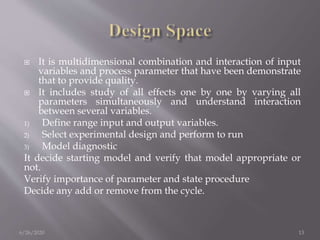  It is multidimensional combination and interaction of input
variables and process parameter that have been demonstrate
that to provide quality.
 It includes study of all effects one by one by varying all
parameters simultaneously and understand interaction
between several variables.
1) Define range input and output variables.
2) Select experimental design and perform to run
3) Model diagnostic
It decide starting model and verify that model appropriate or
not.
Verify importance of parameter and state procedure
Decide any add or remove from the cycle.
6/26/2020 13
 