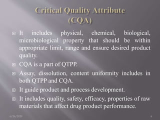  It includes physical, chemical, biological,
microbiological property that should be within
appropriate limit, range and ensure desired product
quality.
 CQA is a part of QTPP.
 Assay, dissolution, content uniformity includes in
both QTPP and CQA.
 It guide product and process development.
 It includes quality, safety, efficacy, properties of raw
materials that affect drug product performance.
6/26/2020 6
 