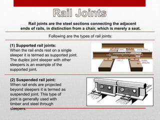 Rail joints are the steel sections connecting the adjacent
ends of rails, in distinction from a chair, which is merely a seat.
Following are the types of rail joints:
(1) Supported rail joints:
When the rail ends rest on a single
sleeper it is termed as supported joint.
The duplex joint sleeper with other
sleepers is an example of the
supported joint.
(2) Suspended rail joint:
When rail ends are projected
beyond sleepers it is termed as
suspended joint. This type of
joint is generally used with
timber and steel through
sleepers.
 