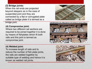 (3) Bridge joints:
When the rail ends are projected
beyond sleepers as in the case of
suspended joint and they are
connected by a flat or corrugated plate
called as bridge plate it is termed as a
bridge joint.
(4) Compromise joint:
Where two different rail sections are
required to be joined together it is done
by means of fishplates which fit both
rails and this joint is termed as
compromise joint.
(4) Welded joint:
To increase length of rails and to
reduce the number of fish plate joints,
the rails are welded together by
suitable type of welding and hence it is
known as welded rail joints.
 