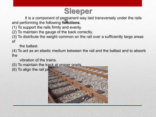 Sleeper
sIt is a component of permanent way laid transversely under the rails
and performing the following functions.
(1) To support the rails firmly and evenly.
(2) To maintain the gauge of the back correctly.
(3) To distribute the weight common on the rail over a sufficiently large areas
of
the ballast.
(4) To act as an elastic medium between the rail and the ballast and to absorb
the
vibration of the trains.
(5) To maintain the track at proper grads.
(6) To align the rail properly.
 