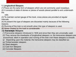 1. Longitudinal Sleepers
(1)These are the early form of sleepers which are not commonly used nowadays.
(2) It consists of slabs of stones or pieces of woods placed parallel to and underneath
the
rails.
(3) To maintain correct gauge of the track, cross pieces are provided at regular
intervals.
(4) At present this type of sleepers are discarded mainly because of the following
reasons.
(5) Running of the train is not smooth when this type of sleepers is used.
(6) Noise created by the track is considerable.
(7) Cost is high.2. Transverse Sleepers
(1)Transverse sleepers introduced in 1835 and since then they are universally used.
(2) They remove the drawbacks of longitudinal sleepers i.e. the transverse sleepers are
economical, silent in operation and running of the train over these sleepers is smooth.
 Depending upon the material, the transverse sleepers may be classified as:
(a) Timber/wooden sleepers
(b) Steel sleepers
(c) Cast Iron Sleepers
(d) Concrete Sleepers
 