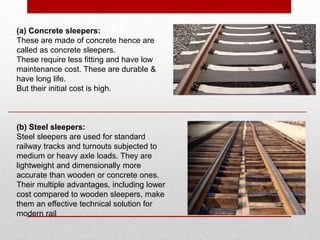 (b) Steel sleepers:
Steel sleepers are used for standard
railway tracks and turnouts subjected to
medium or heavy axle loads. They are
lightweight and dimensionally more
accurate than wooden or concrete ones.
Their multiple advantages, including lower
cost compared to wooden sleepers, make
them an effective technical solution for
modern rail
(a) Concrete sleepers:
These are made of concrete hence are
called as concrete sleepers.
These require less fitting and have low
maintenance cost. These are durable &
have long life.
But their initial cost is high.
 