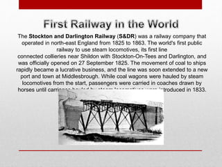 The Stockton and Darlington Railway (S&DR) was a railway company that
operated in north-east England from 1825 to 1863. The world's first public
railway to use steam locomotives, its first line
connected collieries near Shildon with Stockton-On-Tees and Darlington, and
was officially opened on 27 September 1825. The movement of coal to ships
rapidly became a lucrative business, and the line was soon extended to a new
port and town at Middlesbrough. While coal wagons were hauled by steam
locomotives from the start, passengers were carried in coaches drawn by
horses until carriages hauled by steam locomotives were introduced in 1833.
 