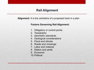 Rail Alignment
Alignment: It is the centreline of a proposed track in a plan
Factors Governing Rail Alignment:
1. Obligatory or control points
2. Topography
3. Geometric standards
4. Geological considerations
5. Flood and climate
6. Roads and crossings
7. Labor and material
8. Station and yards
9. Economic
10.Political
 