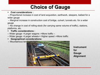  Cost considerations :
– Proportional increase in cost of land acquisition, earthwork, sleepers, ballast for a
wider gauge
– Marginal increase in construction cost of bridge, culvert, tunnels etc. for a wider
gauge
– No change in cost of rolling stock (for carrying same volume of traffic), stations,
platforms, etc.
 Traffic considerations :
– Wider gauge ->Larger wagons ->More traffic –
– Wider gauge ->Larger wheels-> Higher speed ->More traffic
 Geographical considerations:
– Mountainous terrain -> Sharper curves-> Narrow gauge
Choice of Gauge
Instrument
for
Gauge
Alignment
 