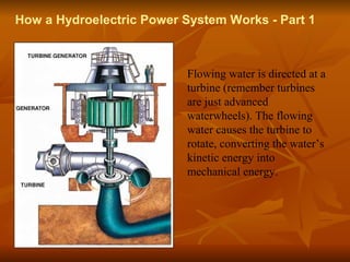 How a Hydroelectric Power System Works - Part 1 
Flowing water is directed at a 
turbine (remember turbines 
are just advanced 
waterwheels). The flowing 
water causes the turbine to 
rotate, converting the water’s 
kinetic energy into 
mechanical energy. 
 