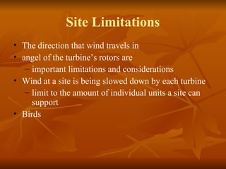 Site Limitations 
• The direction that wind travels in 
• angel of the turbine’s rotors are 
– important limitations and considerations 
• Wind at a site is being slowed down by each turbine 
– limit to the amount of individual units a site can 
support 
• Birds 
 