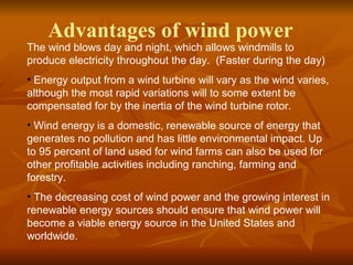 Advantages of wind power 
The wind blows day and night, which allows windmills to 
produce electricity throughout the day. (Faster during the day) 
• Energy output from a wind turbine will vary as the wind varies, 
although the most rapid variations will to some extent be 
compensated for by the inertia of the wind turbine rotor. 
• Wind energy is a domestic, renewable source of energy that 
generates no pollution and has little environmental impact. Up 
to 95 percent of land used for wind farms can also be used for 
other profitable activities including ranching, farming and 
forestry. 
• The decreasing cost of wind power and the growing interest in 
renewable energy sources should ensure that wind power will 
become a viable energy source in the United States and 
worldwide. 
 