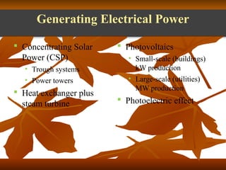 Generating Electrical Power 
 Concentrating Solar 
Power (CSP) 
• Trough systems 
• Power towers 
 Heat exchanger plus 
steam turbine 
 Photovoltaics 
• Small-scale (buildings) 
kW production 
• Large-scale (utilities) 
MW production 
 Photoelectric effect 
 