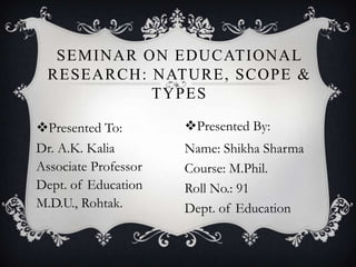 Presented To:
Dr. A.K. Kalia
Associate Professor
Dept. of Education
M.D.U., Rohtak.
SEMINAR ON EDUCATIONAL
RESEARCH: NATURE, SCOPE &
TYPES
Presented By:
Name: Shikha Sharma
Course: M.Phil.
Roll No.: 91
Dept. of Education
 