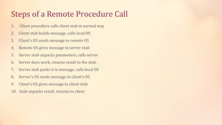 Steps of a Remote Procedure Call
1.

Client procedure calls client stub in normal way

2.

Client stub builds message, calls local OS

3.

Client's OS sends message to remote OS

4.

Remote OS gives message to server stub

5.

Server stub unpacks parameters, calls server

6.

Server does work, returns result to the stub

7.

Server stub packs it in message, calls local OS

8.

Server's OS sends message to client's OS

9.

Client's OS gives message to client stub

10. Stub unpacks result, returns to client

 