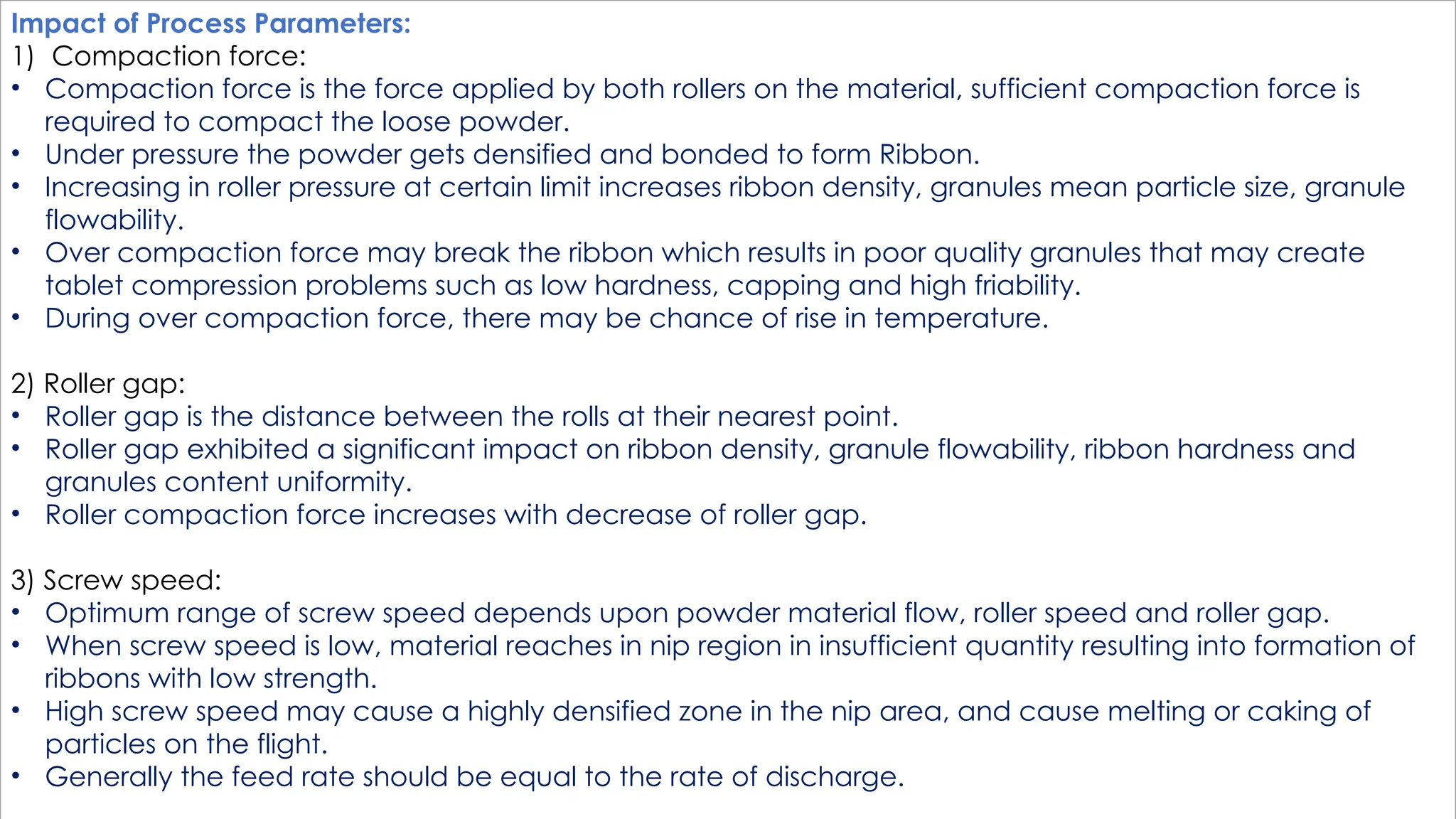 Impact of Process Parameters:
1) Compaction force:
• Compaction force is the force applied by both rollers on the material, sufficient compaction force is
required to compact the loose powder.
• Under pressure the powder gets densified and bonded to form Ribbon.
• Increasing in roller pressure at certain limit increases ribbon density, granules mean particle size, granule
flowability.
• Over compaction force may break the ribbon which results in poor quality granules that may create
tablet compression problems such as low hardness, capping and high friability.
• During over compaction force, there may be chance of rise in temperature.
2) Roller gap:
• Roller gap is the distance between the rolls at their nearest point.
• Roller gap exhibited a significant impact on ribbon density, granule flowability, ribbon hardness and
granules content uniformity.
• Roller compaction force increases with decrease of roller gap.
3) Screw speed:
• Optimum range of screw speed depends upon powder material flow, roller speed and roller gap.
• When screw speed is low, material reaches in nip region in insufficient quantity resulting into formation of
ribbons with low strength.
• High screw speed may cause a highly densified zone in the nip area, and cause melting or caking of
particles on the flight.
• Generally the feed rate should be equal to the rate of discharge.
 