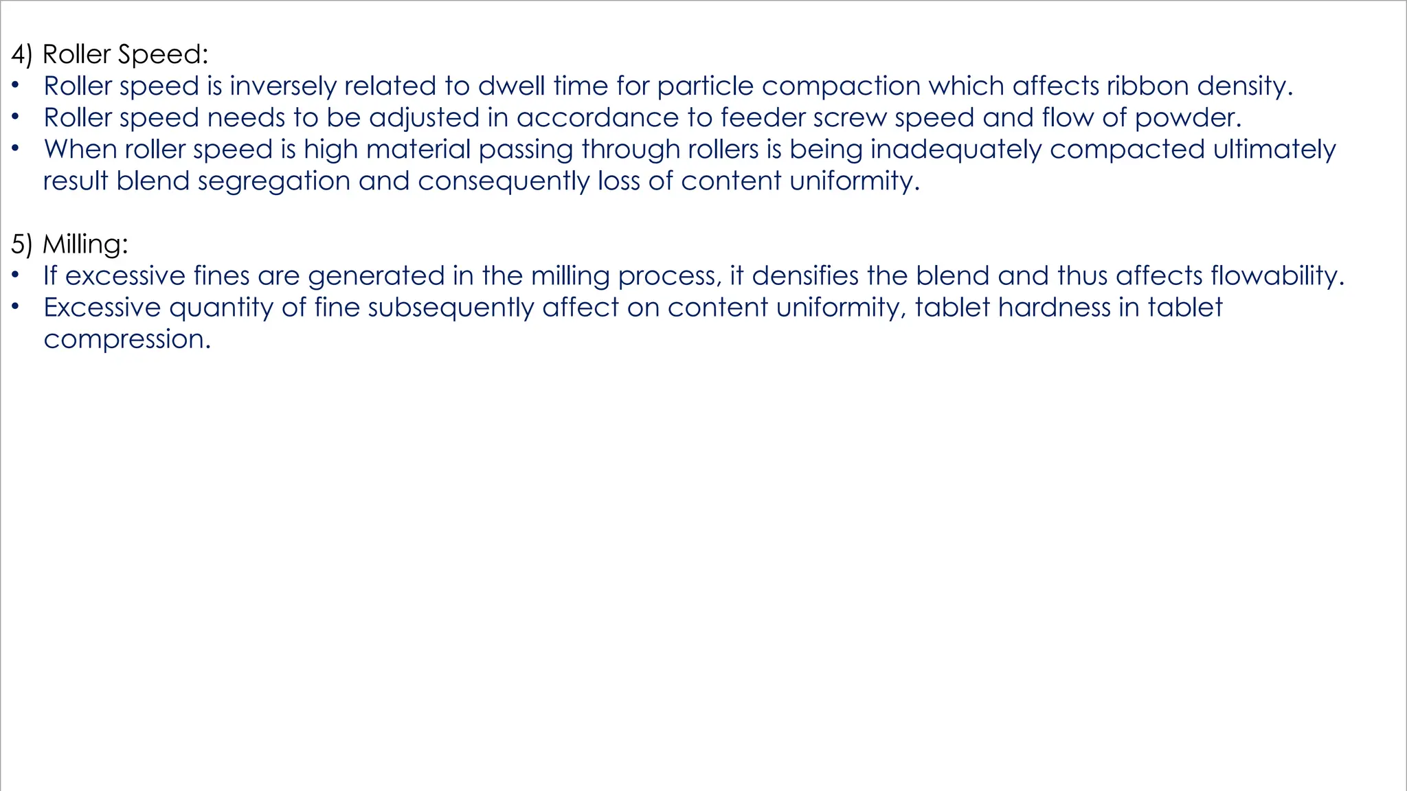 4) Roller Speed:
• Roller speed is inversely related to dwell time for particle compaction which affects ribbon density.
• Roller speed needs to be adjusted in accordance to feeder screw speed and flow of powder.
• When roller speed is high material passing through rollers is being inadequately compacted ultimately
result blend segregation and consequently loss of content uniformity.
5) Milling:
• If excessive fines are generated in the milling process, it densifies the blend and thus affects flowability.
• Excessive quantity of fine subsequently affect on content uniformity, tablet hardness in tablet
compression.
 