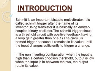 INTRODUCTION
Schmitt is an important bistable multivibrator. It is
called schmitt trigger after the name of its
inventor.Using transistor it is basically an emitter-
coupled binary oscillator.The schmitt trigger circuit
is a threshold circuit with positive feedback having
a loop gain greater than one(1).The circuit is
named trigger because it remains in its value untill
the input changes sufficiently to trigger a change.
In the non inverting configuration when the input is
high than a certain choosen thershold, output is low
when the input is in between the two, the output
retain its value.
 