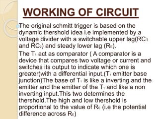 WORKING OF CIRCUIT
The original schmitt trigger is based on the
dynamic thershold idea i.e implemented by a
voltage divider with a switchable upper lag(RC1
and RC2) and steady lower lag (RE).
The T1 act as comparator ( A comparator is a
device that compares two voltage or current and
switches its output to indicate which one is
greater)with a differential input.(T1 emitter base
junction)The base of T1 is like a inverting and the
emitter and the emitter of the T1 and like a non
inverting input.This two determines the
thershold.The high and low thershold is
proportional to the value of RE (i.e the potential
difference across RE)
 