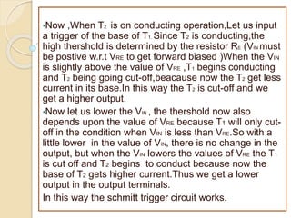 •Now ,When T2 is on conducting operation,Let us input
a trigger of the base of T1. Since T2 is conducting,the
high thershold is determined by the resistor RE (VIN must
be postive w.r.t VRE to get forward biased )When the VIN
is slightly above the value of VRE ,T1 begins conducting
and T2 being going cut-off,beacause now the T2 get less
current in its base.In this way the T2 is cut-off and we
get a higher output.
•Now let us lower the VIN , the thershold now also
depends upon the value of VRE because T1 will only cut-
off in the condition when VIN is less than VRE.So with a
little lower in the value of VIN, there is no change in the
output, but when the VIN lowers the values of VRE the T1
is cut off and T2 begins to conduct because now the
base of T2 gets higher current.Thus we get a lower
output in the output terminals.
In this way the schmitt trigger circuit works.
 