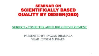 SEMINAR ON
SCIENTIFICALLY BASED
QUALITY BY DESIGN(QBD)
SUBJECT:- COMPUTER AIDED DRUG DEVELOPMENT
PRESENTED BY : PAWAN DHAMALA
YEAR : 2nd SEM M.PHARM
1
 