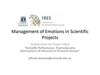 Management of Emotions in Scientific
            Projects
            Outlines from the Project titled:
       “Scientific Performance: Psychodynamic
    Observations of Intercultural Research Groups”

          alfredo.bautista@unimelb.edu.au
 