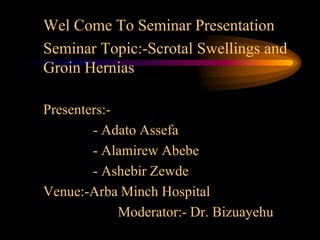 Wel Come To Seminar Presentation
Seminar Topic:-Scrotal Swellings and
Groin Hernias

Presenters:-
        - Adato Assefa
        - Alamirew Abebe
        - Ashebir Zewde
Venue:-Arba Minch Hospital
             Moderator:- Dr. Bizuayehu
 