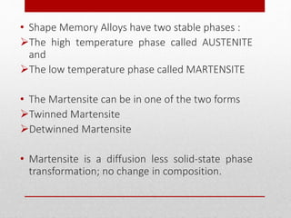 • Shape Memory Alloys have two stable phases :
The high temperature phase called AUSTENITE
and
The low temperature phase called MARTENSITE
• The Martensite can be in one of the two forms
Twinned Martensite
Detwinned Martensite
• Martensite is a diffusion less solid-state phase
transformation; no change in composition.
 