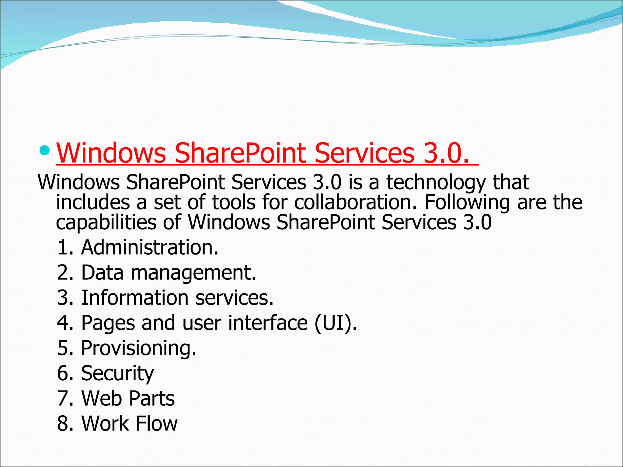 Windows SharePoint Services 3.0.  Windows SharePoint Services 3.0 is a technology that includes a set of tools for collaboration. Following are the capabilities of Windows SharePoint Services 3.0  1.  Administration.  2.  Data management.  3.  Information services. 4.  Pages and user interface (UI). 5.   Provisioning. 6. Security 7. Web Parts 8. Work Flow 