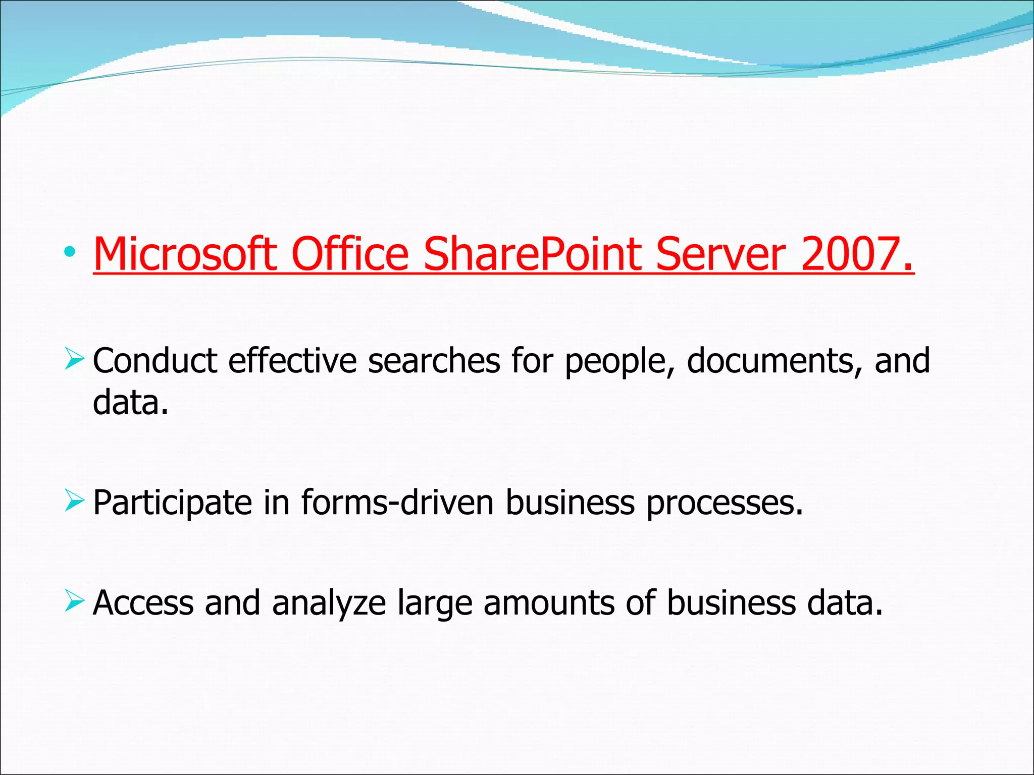 Microsoft Office SharePoint Server 2007. Conduct effective searches for people, documents, and data. Participate in forms-driven business processes. Access and analyze large amounts of business data. 