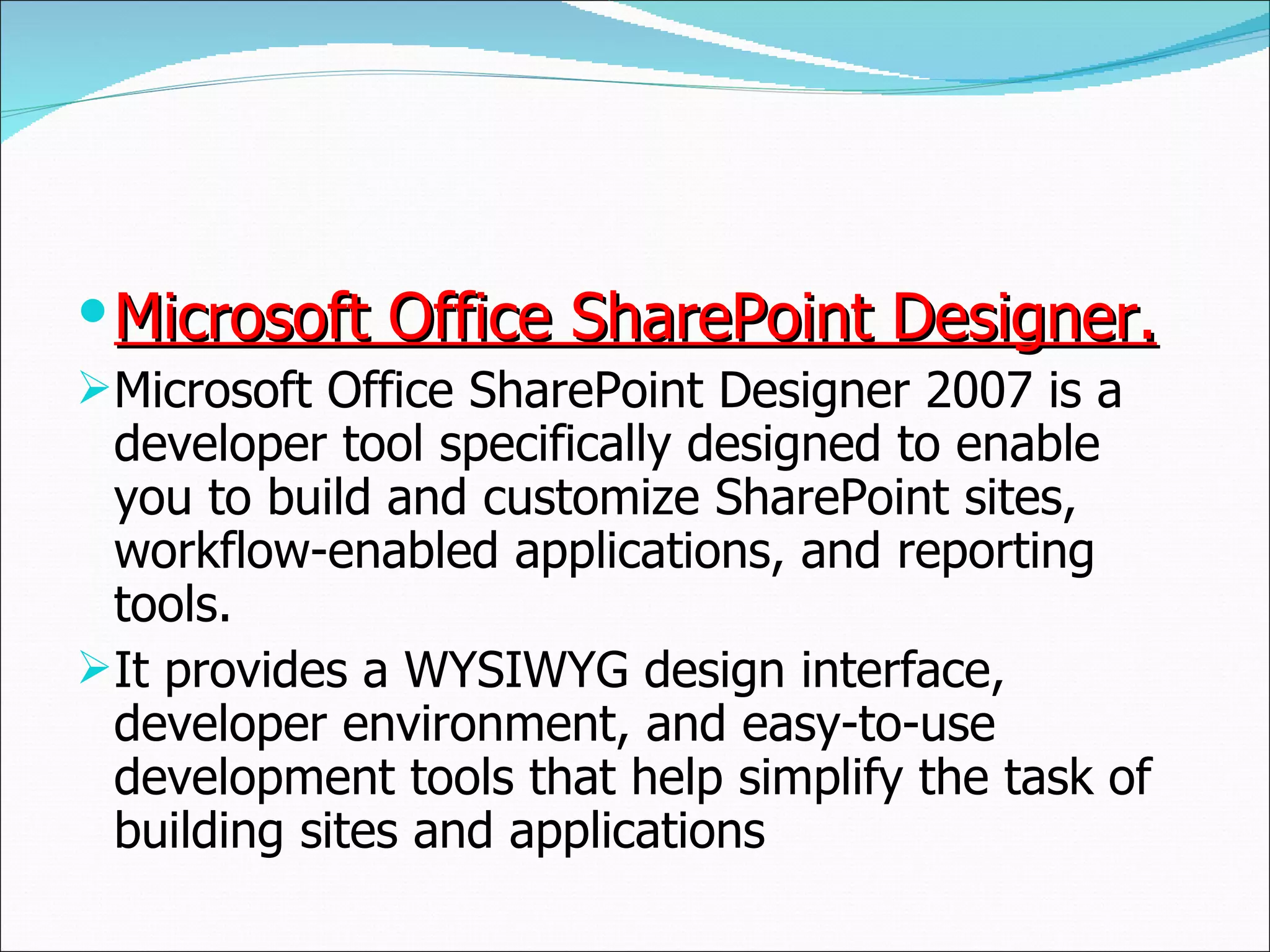 Microsoft Office SharePoint Designer. Microsoft Office SharePoint Designer 2007 is a developer tool specifically designed to enable you to build and customize SharePoint sites, workflow-enabled applications, and reporting tools.  It provides a WYSIWYG design interface, developer environment, and easy-to-use development tools that help simplify the task of building sites and applications 
