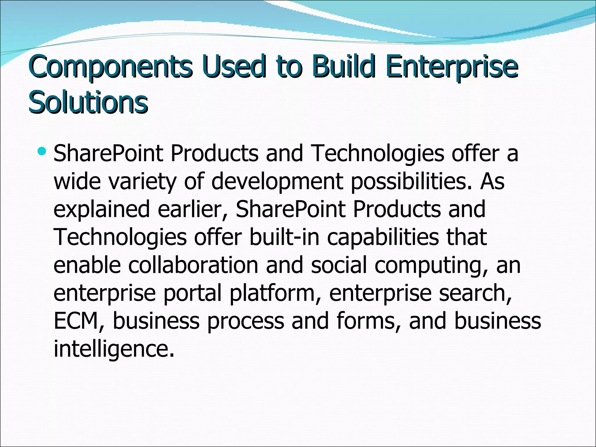 Components Used to Build Enterprise Solutions SharePoint Products and Technologies offer a wide variety of development possibilities. As explained earlier, SharePoint Products and Technologies offer built-in capabilities that enable collaboration and social computing, an enterprise portal platform, enterprise search, ECM, business process and forms, and business intelligence.  