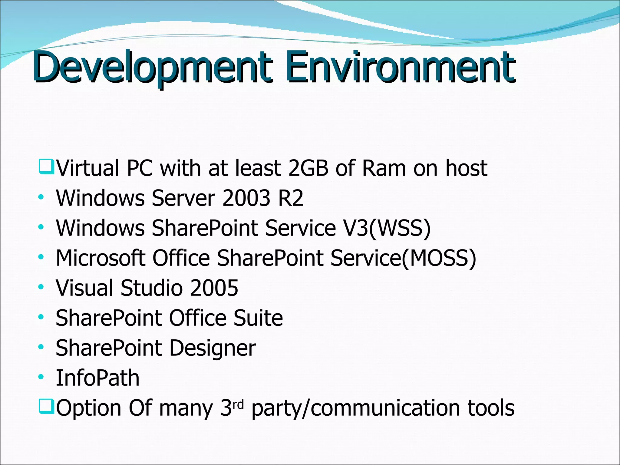 Development Environment Virtual PC with at least 2GB of Ram on host Windows Server 2003 R2 Windows SharePoint Service V3(WSS) Microsoft Office SharePoint Service(MOSS) Visual Studio 2005 SharePoint Office Suite SharePoint Designer InfoPath Option Of many 3 rd  party/communication tools 