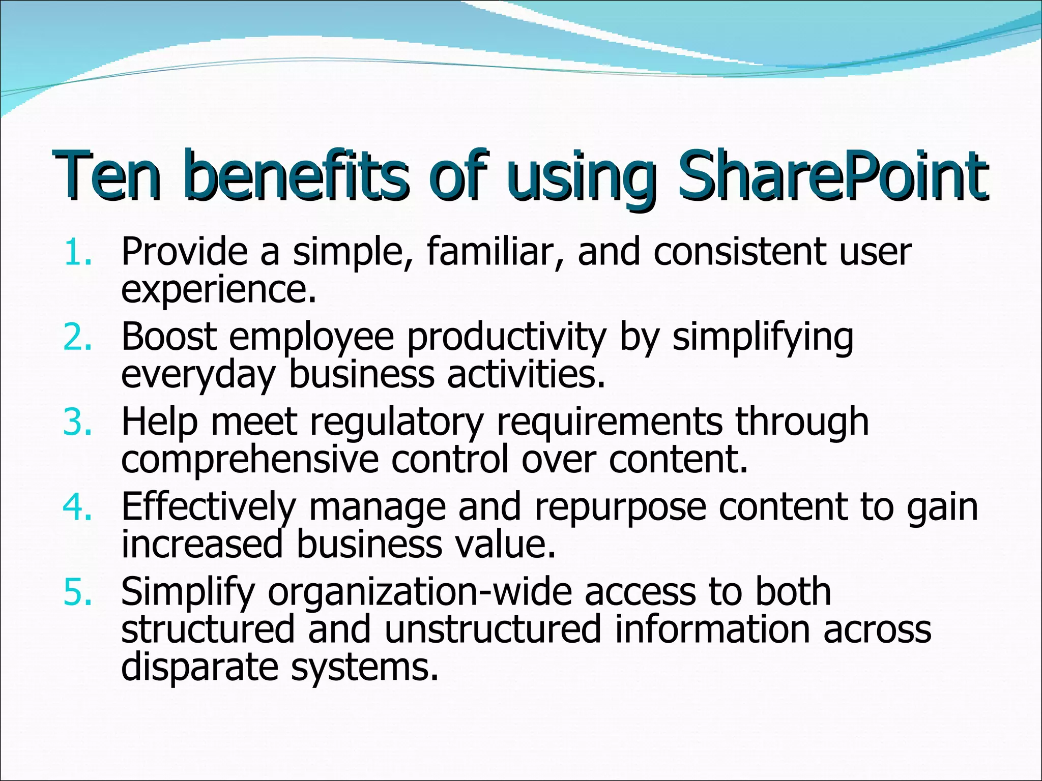 Ten benefits of using SharePoint Provide a simple, familiar, and consistent user experience.  Boost employee productivity by simplifying everyday business activities.  Help meet regulatory requirements through comprehensive control over content.  Effectively manage and repurpose content to gain increased business value.  Simplify organization-wide access to both structured and unstructured information across disparate systems.  