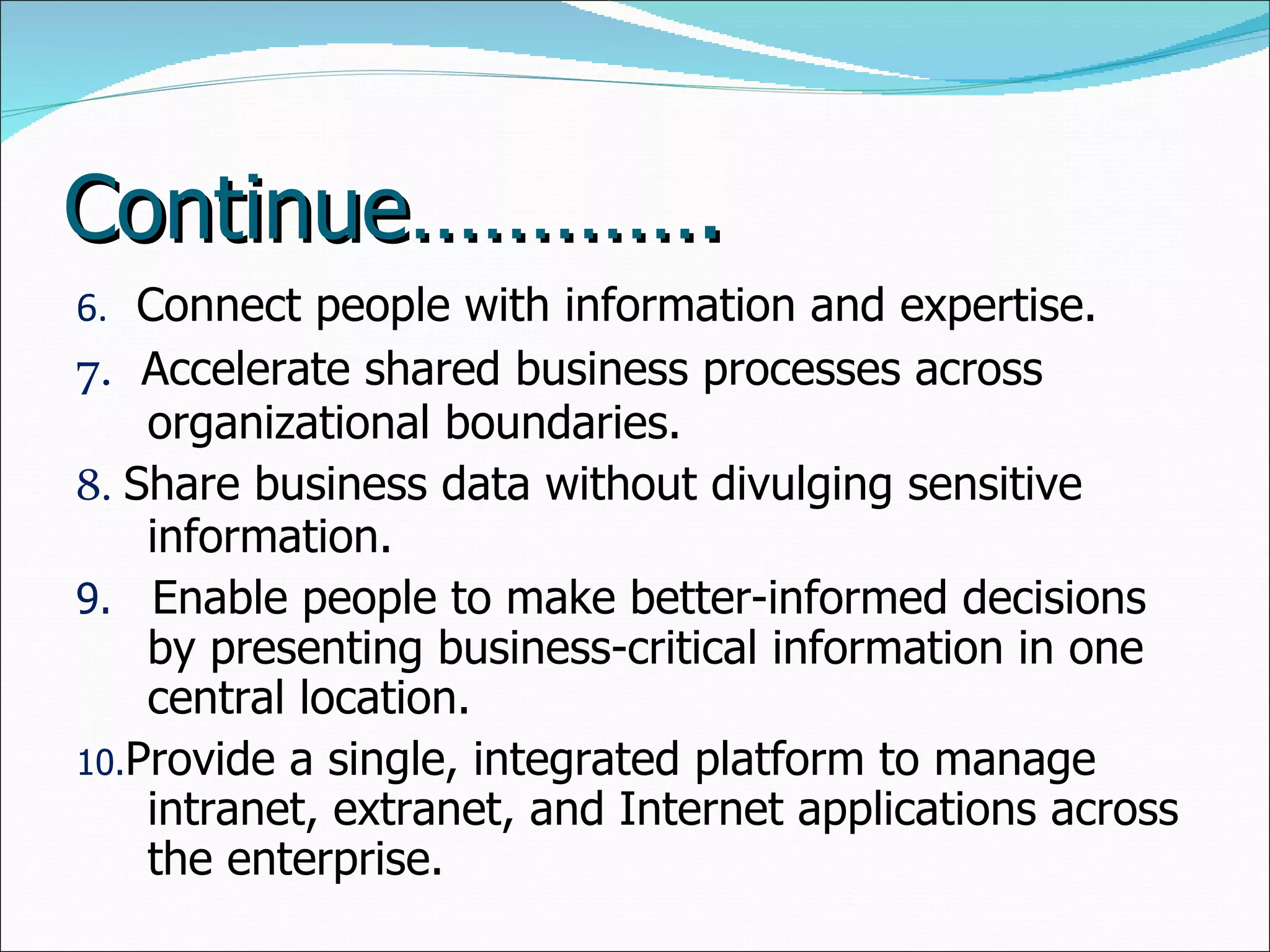 Continue…………. 6.  Connect people with information and expertise.  7.   Accelerate shared business processes across organizational boundaries.  8.  Share business data without divulging sensitive information.  9.  Enable people to make better-informed decisions by presenting business-critical information in one central location.  10. Provide a single, integrated platform to manage intranet, extranet, and Internet applications across the enterprise.  