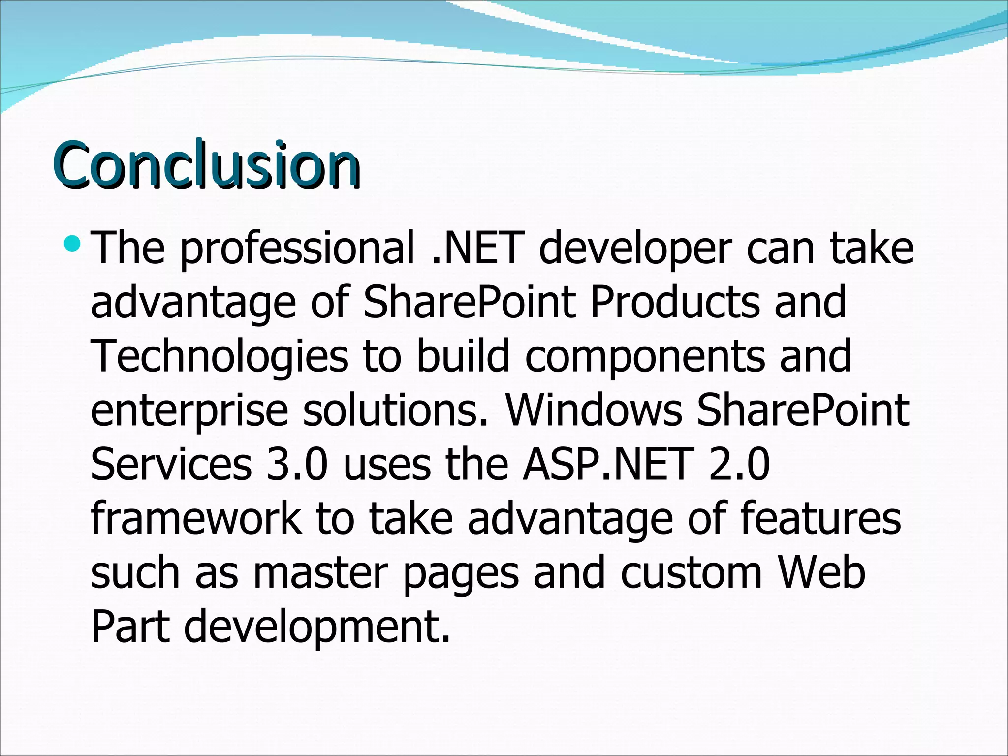 Conclusion The professional .NET developer can take advantage of SharePoint Products and Technologies to build components and enterprise solutions. Windows SharePoint Services 3.0 uses the ASP.NET 2.0 framework to take advantage of features such as master pages and custom Web Part development. 