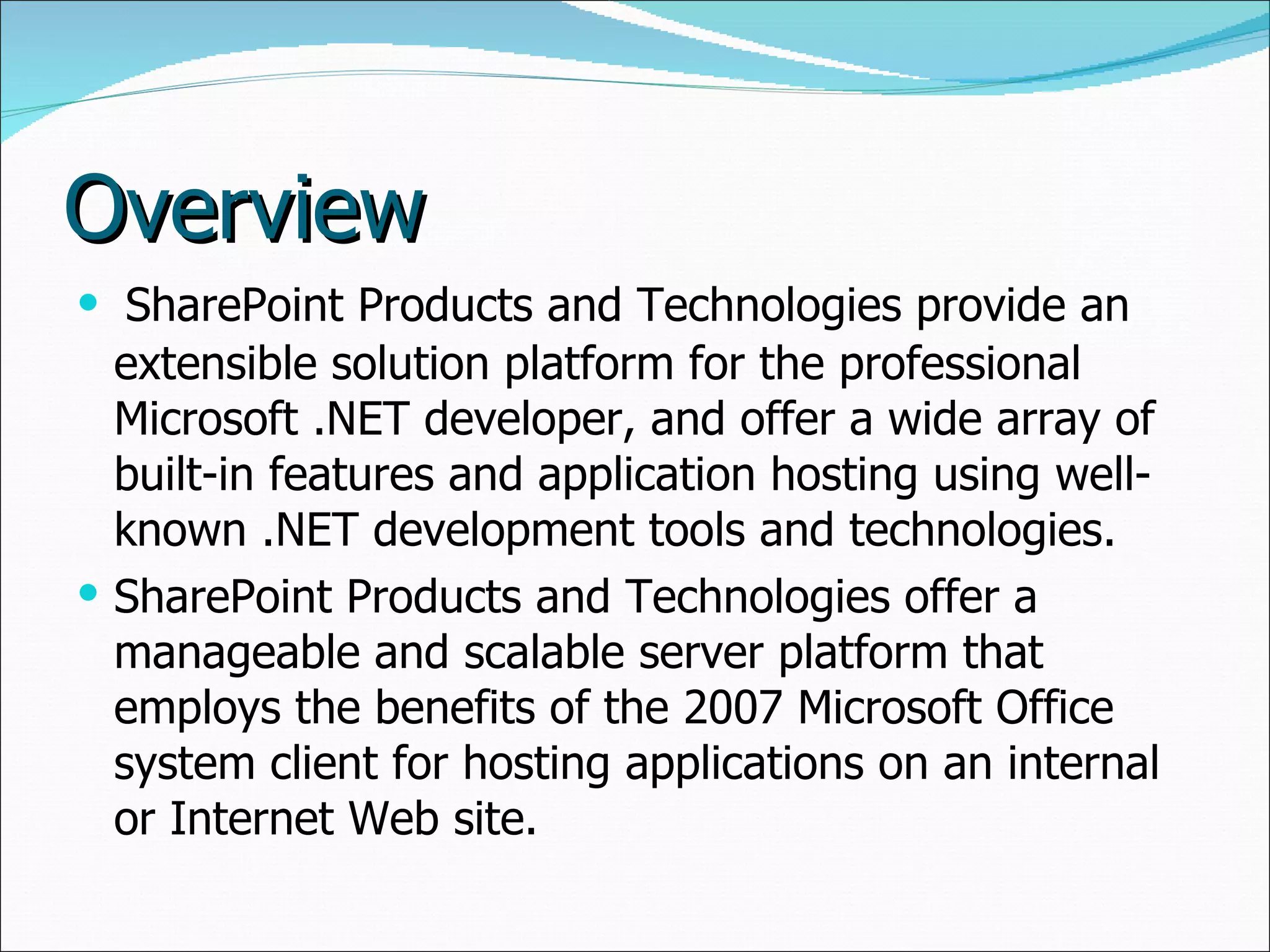 Overview SharePoint Products and Technologies provide an extensible solution platform for the professional Microsoft .NET developer, and offer a wide array of built-in features and application hosting using well-known .NET development tools and technologies.  SharePoint Products and Technologies offer a manageable and scalable server platform that employs the benefits of the 2007 Microsoft Office system client for hosting applications on an internal or Internet Web site. 