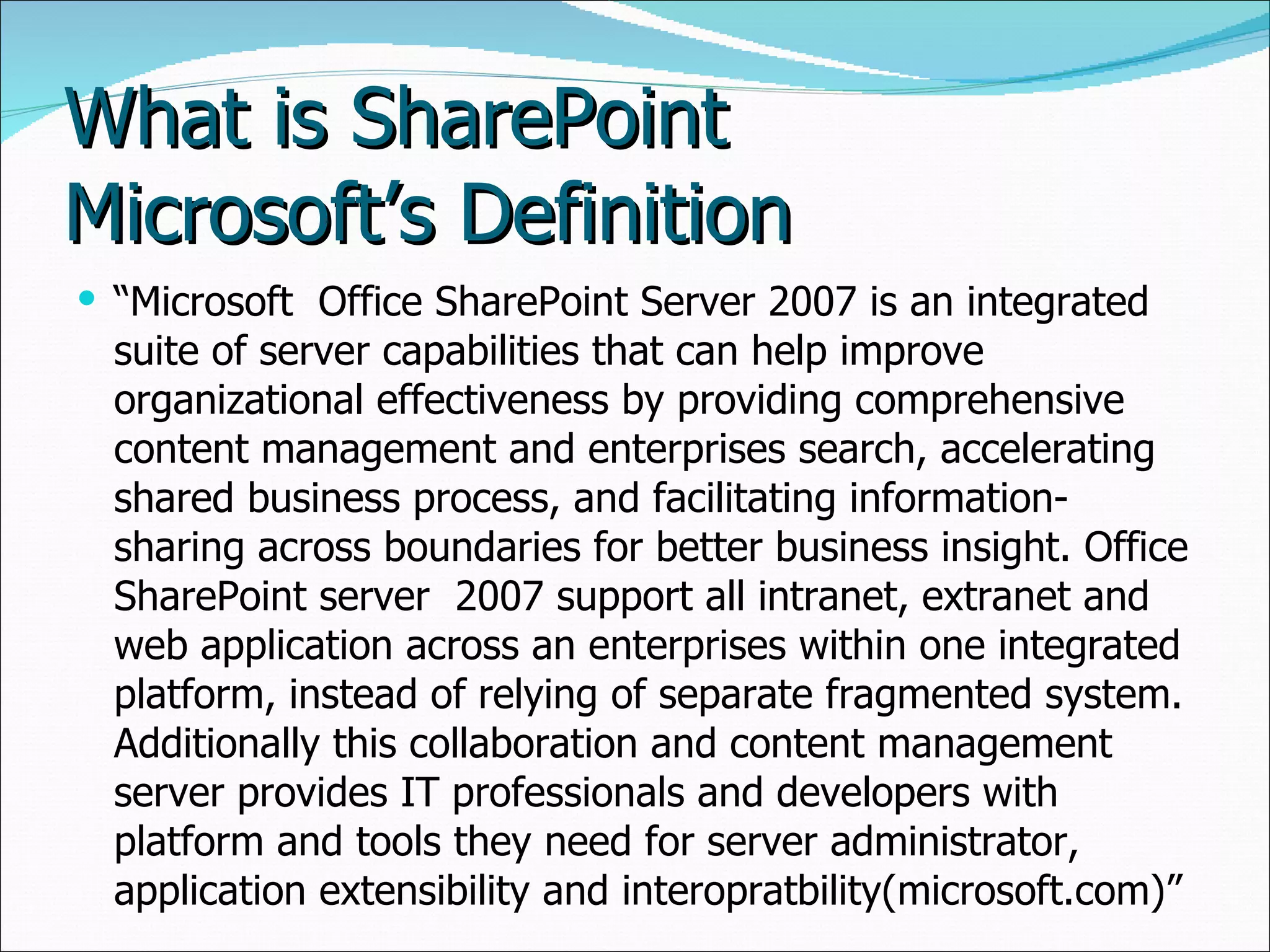 What is SharePoint Microsoft’s Definition “ Microsoft  Office SharePoint Server 2007 is an integrated suite of server capabilities that can help improve organizational effectiveness by providing comprehensive content management and enterprises search, accelerating shared business process, and facilitating information-sharing across boundaries for better business insight. Office SharePoint server  2007 support all intranet, extranet and web application across an enterprises within one integrated platform, instead of relying of separate fragmented system. Additionally this collaboration and content management server provides IT professionals and developers with platform and tools they need for server administrator, application extensibility and interopratbility(microsoft.com)” 