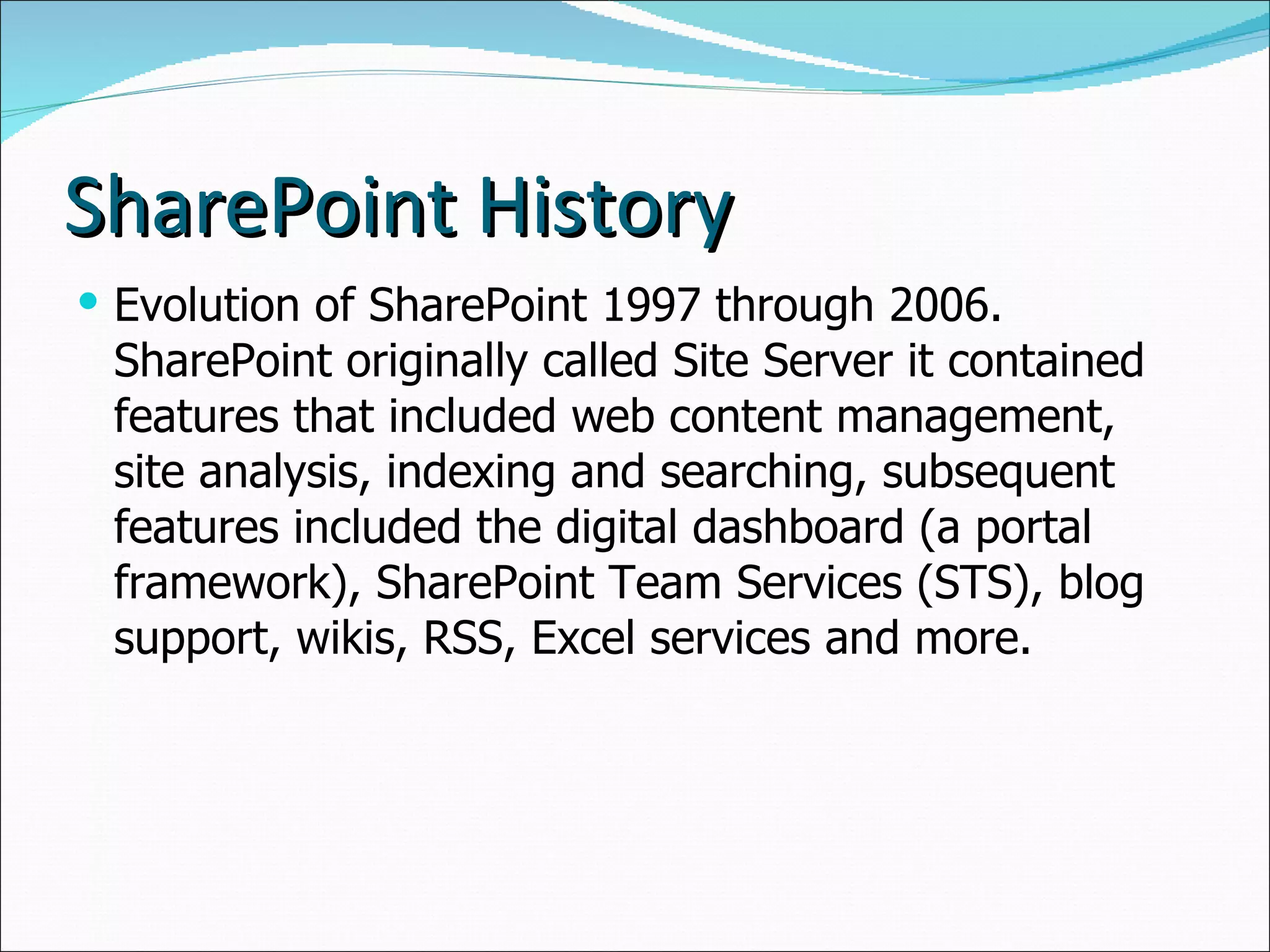 SharePoint History Evolution of SharePoint 1997 through 2006. SharePoint originally called Site Server it contained features that included web content management, site analysis, indexing and searching, subsequent features included the digital dashboard (a portal framework), SharePoint Team Services (STS), blog support, wikis, RSS, Excel services and more. 