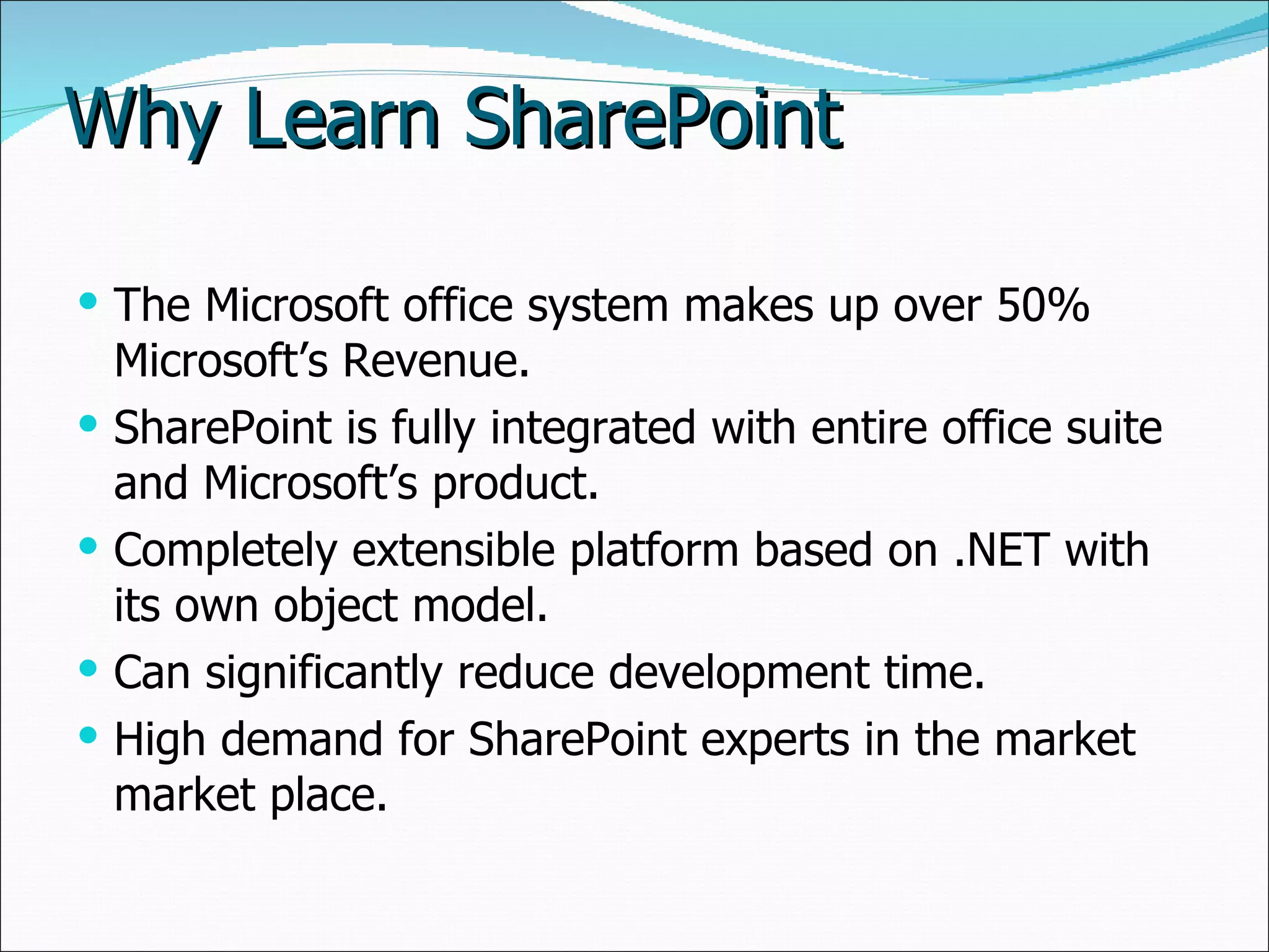 Why Learn SharePoint The Microsoft office system makes up over 50% Microsoft’s Revenue. SharePoint is fully integrated with entire office suite and Microsoft’s product. Completely extensible platform based on .NET with its own object model. Can significantly reduce development time. High demand for SharePoint experts in the market  market place. 