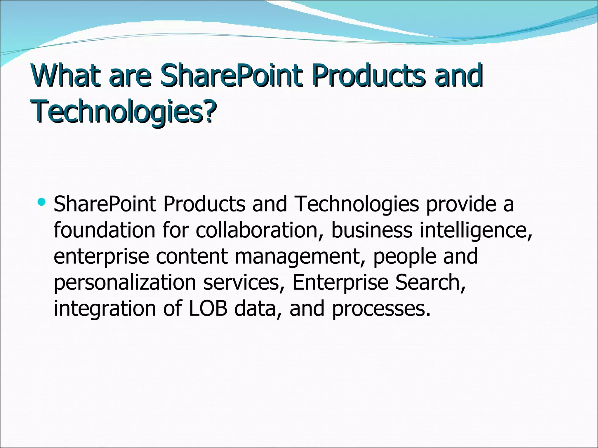 What are SharePoint Products and Technologies? SharePoint Products and Technologies provide a foundation for collaboration, business intelligence, enterprise content management, people and personalization services, Enterprise Search, integration of LOB data, and processes. 