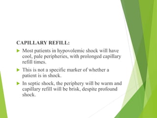 CAPILLARY REFILL:
 Most patients in hypovolemic shock will have
cool, pale peripheries, with prolonged capillary
refill times.
 This is not a specific marker of whether a
patient is in shock.
 In septic shock, the periphery will be warm and
capillary refill will be brisk, despite profound
shock.
 