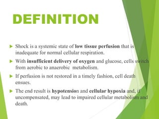 DEFINITION
 Shock is a systemic state of low tissue perfusion that is
inadequate for normal cellular respiration.
 With insufficient delivery of oxygen and glucose, cells switch
from aerobic to anaerobic metabolism.
 If perfusion is not restored in a timely fashion, cell death
ensues.
 The end result is hypotension and cellular hypoxia and, if
uncompensated, may lead to impaired cellular metabolism and
death.
 