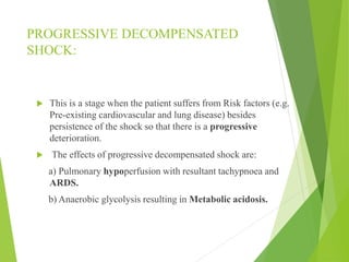 PROGRESSIVE DECOMPENSATED
SHOCK:
 This is a stage when the patient suffers from Risk factors (e.g.
Pre-existing cardiovascular and lung disease) besides
persistence of the shock so that there is a progressive
deterioration.
 The effects of progressive decompensated shock are:
a) Pulmonary hypoperfusion with resultant tachypnoea and
ARDS.
b) Anaerobic glycolysis resulting in Metabolic acidosis.
 