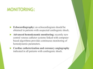 MONITORING:
 Echocardiography: an echocardiogram should be
obtained in patients with suspected cardiogenic shock.
 Advanced hemodynamic monitoring: recently new
central venous catheter systems linked with computer
based algorithms provides continuous monitoring of
hemodynamic parameters.
 Cardiac catheterization and coronary angiography
indicated in all patients with cardiogenic shock.
 