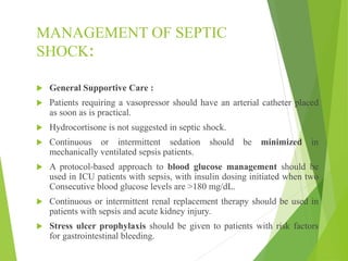 MANAGEMENT OF SEPTIC
SHOCK:
 General Supportive Care :
 Patients requiring a vasopressor should have an arterial catheter placed
as soon as is practical.
 Hydrocortisone is not suggested in septic shock.
 Continuous or intermittent sedation should be minimized in
mechanically ventilated sepsis patients.
 A protocol-based approach to blood glucose management should be
used in ICU patients with sepsis, with insulin dosing initiated when two
Consecutive blood glucose levels are >180 mg/dL.
 Continuous or intermittent renal replacement therapy should be used in
patients with sepsis and acute kidney injury.
 Stress ulcer prophylaxis should be given to patients with risk factors
for gastrointestinal bleeding.
 