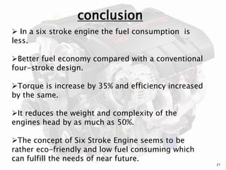 conclusion
 In a six stroke engine the fuel consumption is
less.
Better fuel economy compared with a conventional
four-stroke design.
Torque is increase by 35% and efficiency increased
by the same.
It reduces the weight and complexity of the
engines head by as much as 50%.
The concept of Six Stroke Engine seems to be
rather eco-friendly and low fuel consuming which
can fulfill the needs of near future.
21
 