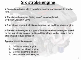 Engine is a device which transform one form of energy into another
form.
The six stroke engine “Using water” was developed
By Brush Crower in 2006.
A six stroke engine that it is a mixture of two and four stroke engine.
The six stroke engine is a type of internal combustion engine based
on the four stroke engine , but its additional two stroke make it more
efficient and reduce emission.
Types of six stroke engines
1. Griffin six stroke engine.
2. Bajulaz six stroke engine.
3. Crower six stroke engine.
4. Velozeta six stroke engine.
Six stroke engine
3
 