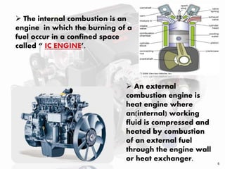  The internal combustion is an
engine in which the burning of a
fuel occur in a confined space
called “ IC ENGINE’.
 An external
combustion engine is
heat engine where
an(internal) working
fluid is compressed and
heated by combustion
of an external fuel
through the engine wall
or heat exchanger.
6
 
