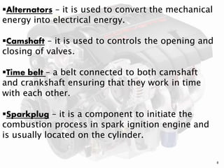 8
Alternators – it is used to convert the mechanical
energy into electrical energy.
Camshaft – it is used to controls the opening and
closing of valves.
Time belt – a belt connected to both camshaft
and crankshaft ensuring that they work in time
with each other.
Sparkplug – it is a component to initiate the
combustion process in spark ignition engine and
is usually located on the cylinder.
 