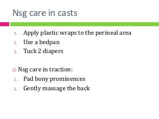 Nsg care in casts
1. Apply plastic wraps to the perineal area
2. Use a bedpan
3. Tuck 2 diapers
 Nsg care in traction:
1. Pad bony prominences
2. Gently massage the back
 